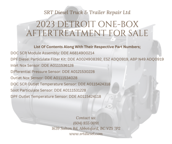 2023 DETROIT ONE-BOX AFTERTREATMENT FOR SALE - SRT DIESEL ABBOTSFORD DOC SCR Module Assembly: DDE A6814900214 DPF Diesel Particulate Filter Kit: DDE A0024908392, ESZ ADQ0919, ABP N49 ADQ0919 Inlet Nox Sensor: DDE A0111536128 Differential Pressure Sensor: DDE A0121530228 Outlet Nox Sensor: DDE A0111534028 DOC SCR Outlet Temperature Sensor: DDE A0115424318 Soot Particulate Sensor: DDE A0111531228 DPF Outlet Temperature Sensor: DDE A0115424118